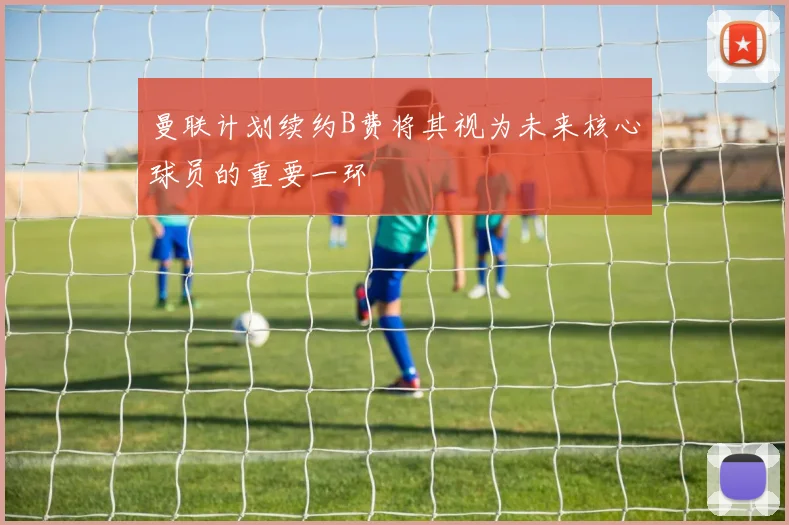 曼联计划续约B费将其视为未来核心球员的重要一环