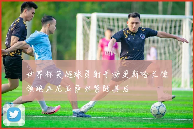 世界杯英超球员射手榜更新哈兰德领跑库尼亚萨尔紧随其后