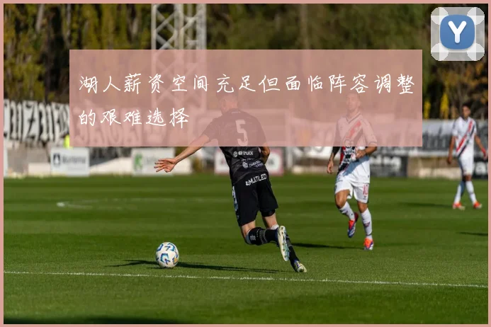 湖人薪资空间充足但面临阵容调整的艰难选择