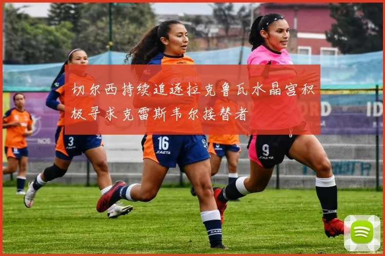切尔西持续追逐拉克鲁瓦水晶宫积极寻求克雷斯韦尔接替者