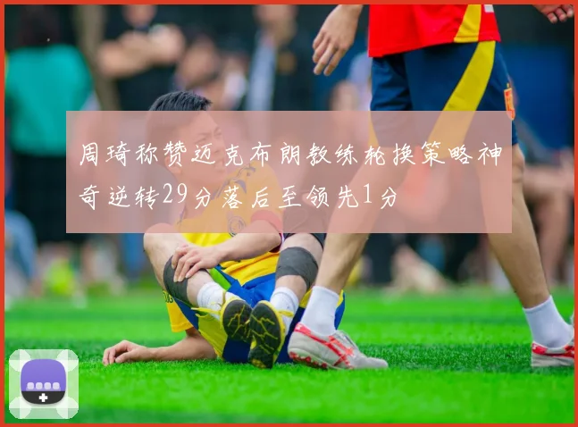 周琦称赞迈克布朗教练轮换策略神奇逆转29分落后至领先1分