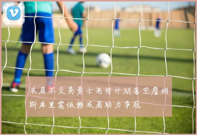 浓眉不交易勇士老将计划落空詹姆斯库里需依赖浓眉助力争冠
