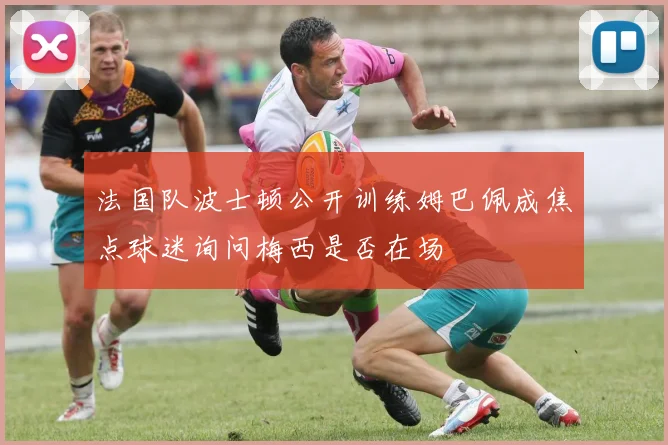 法国队波士顿公开训练姆巴佩成焦点球迷询问梅西是否在场