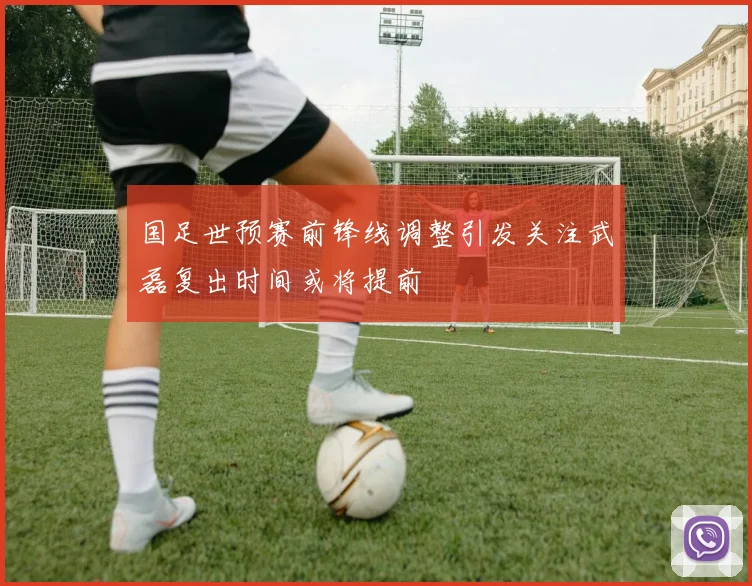 国足世预赛前锋线调整引发关注武磊复出时间或将提前