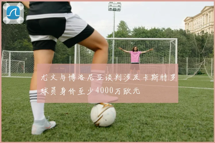 尤文与博洛尼亚谈判涉及卡斯特罗球员身价至少4000万欧元