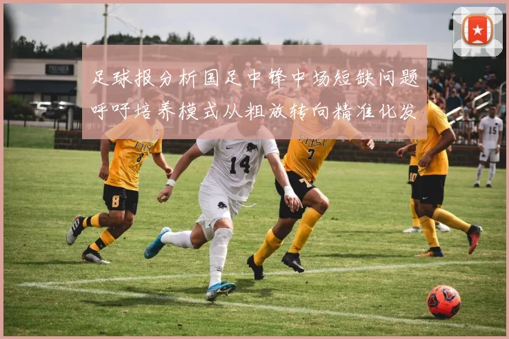 足球报分析国足中锋中场短缺问题呼吁培养模式从粗放转向精准化发展