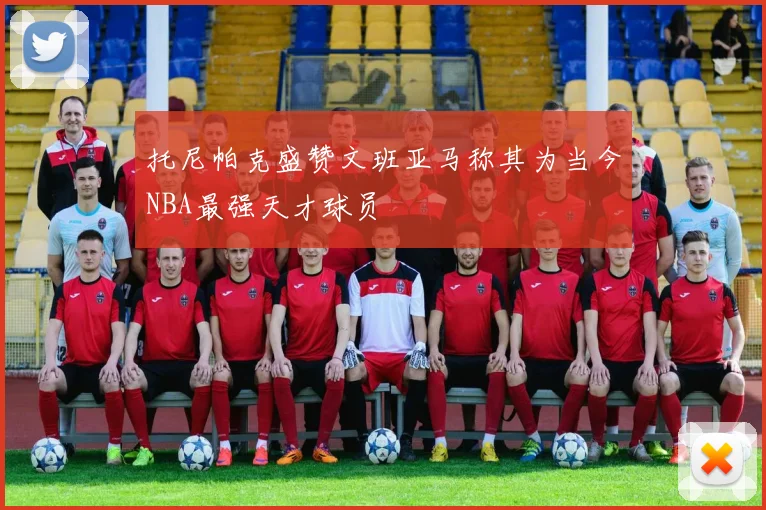 托尼帕克盛赞文班亚马称其为当今NBA最强天才球员