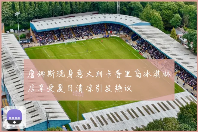 詹姆斯现身意大利卡普里岛冰淇淋店享受夏日清凉引发热议