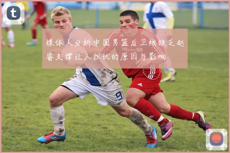 媒体人分析中国男篮后卫线缺乏赵睿支撑让人担忧的原因与影响