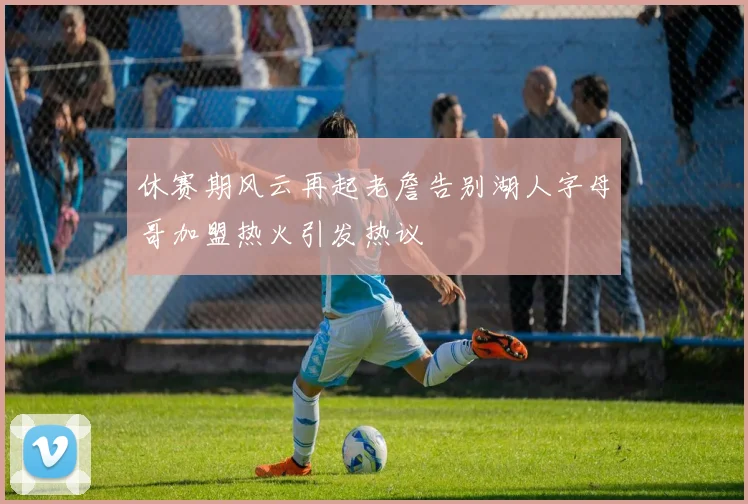 休赛期风云再起老詹告别湖人字母哥加盟热火引发热议