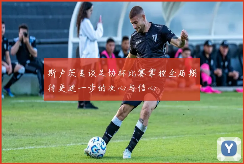斯卢茨基谈足协杯比赛掌控全局期待更进一步的决心与信心